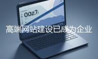 高端網站建設已成為企業塑造品牌形象、拓展市場的重要利器
